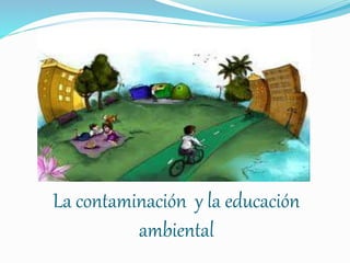 La contaminación y la educación
ambiental
 