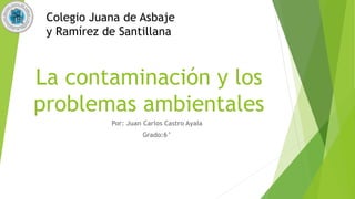 La contaminación y los
problemas ambientales
Por: Juan Carlos Castro Ayala
Grado:6°
Colegio Juana de Asbaje
y Ramírez de Santillana
 