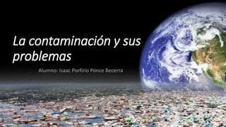 La contaminación y sus
problemas
Alumno: Isaac Porfirio Ponce Becerra
 