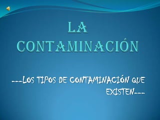 LA Contaminación ---LOS TIPOS DE CONTAMINACIÓN QUE EXISTEN--- 