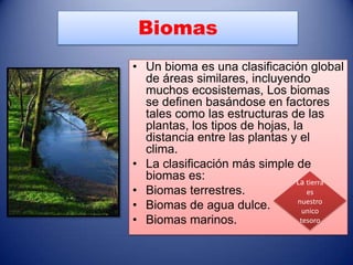 Biomas
• Un bioma es una clasificación global
  de áreas similares, incluyendo
  muchos ecosistemas, Los biomas
  se definen basándose en factores
  tales como las estructuras de las
  plantas, los tipos de hojas, la
  distancia entre las plantas y el
  clima.
• La clasificación más simple de
  biomas es:                    La tierra
• Biomas terrestres.               es
• Biomas de agua dulce.         nuestro
                                  unico
• Biomas marinos.                tesoro
 