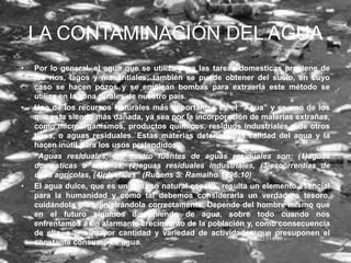 LA CONTAMINACIÓN DEL AGUA
•   Por lo general, el agua que se utiliza para las tareas domesticas proviene de
    los ríos, lagos y manantiales; también se puede obtener del suelo, en cuyo
    caso se hacen pozos y se emplean bombas para extraerla este método se
    utiliza en la zona rurales de nuestro país.
•   Uno de los recursos Naturales más importantes es el “Agua” y es uno de los
    que esta siendo más dañada, ya sea por la incorporación de materias extrañas,
    como microorganismos, productos químicos, residuos industriales y de otros
    tipos, o aguas residuales. Estas materias deterioran la calidad del agua y la
    hacen inútil para los usos pretendidos.
•   “Aguas residuales, las cuatro fuentes de aguas residuales son: (1)aguas
    domesticas o urbanas, (2)aguas residuales industriales, (3)escorrentías de
    usos agrícolas, (4)pluviales” (Rubens S. Ramalho 1996:10)
•   El agua dulce, que es un recurso natural escaso, resulta un elemento esencial
    para la humanidad y como tal debemos considerarla un verdadero tesoro,
    cuidándola y administrándola correctamente. Depende del hombre mismo que
    en el futuro sigamos disponiendo de agua, sobre todo cuando nos
    enfrentamos a un alarmante crecimiento de la población y, como consecuencia
    de ella, a una mayor cantidad y variedad de actividades que presuponen el
    constante consumo de agua.
 