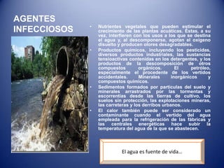 AGENTES
              •   Nutrientes vegetales que pueden estimular el
INFECCIOSOS       crecimiento de las plantas acuáticas. Éstas, a su
                  vez, interfieren con los usos a los que se destina
                  el agua y, al descomponerse, agotan el oxígeno
                  disuelto y producen olores desagradables.
              •   Productos químicos, incluyendo los pesticidas,
                  diversos productos industriales, las sustancias
                  tensioactivas contenidas en los detergentes, y los
                  productos de la descomposición de otros
                  compuestos         orgánicos.       El     petróleo,
                  especialmente el procedente de los vertidos
                  accidentales.      Minerales      inorgánicos      y
                  compuestos químicos.
              •   Sedimentos formados por partículas del suelo y
                  minerales arrastrados por las tormentas y
                  escorrentías desde las tierras de cultivo, los
                  suelos sin protección, las explotaciones mineras,
                  las carreteras y los derribos urbanos.
              •   El calor también puede ser considerado un
                  contaminante cuando el vertido del agua
                  empleada para la refrigeración de las fábricas y
                  las centrales energéticas hace subir la
                  temperatura del agua de la que se abastecen.




                            El agua es fuente de vida…
 
