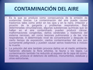 CONTAMINACIÓN DEL AIRE
• Es la que se produce como consecuencia de la emisión de
  sustancias tóxicas. La contaminación del aire puede causar
  trastornos tales como ardor en los ojos y en la nariz, irritación y
  picazón de la garganta y problemas respiratorios. Bajo
  determinadas circunstancias, algunas substancias químicas que se
  hallan en el aire contaminado pueden producir cáncer,
  malformaciones congénitas, daños cerebrales y trastornos del
  sistema nervioso, así como lesiones pulmonares y de las vías
  respiratorias. A determinado nivel de concentración y después de
  cierto tiempo de exposición, ciertos contaminantes del aire son
  sumamente peligrosos y pueden causar serios trastornos e incluso
  la muerte.
• La polución del aire también provoca daños en el medio ambiente,
  habiendo afectado la flora arbórea, la fauna y los lagos. La
  contaminación también ha reducido el espesor de la capa de ozono.
  Además, produce el deterioro de edificios, monumentos, estatuas y
  otras estructuras.
 