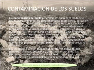 CONTAMINACION DE LOS SUELOS
• La contaminación del suelo generalmente aparece al producirse
  una ruptura de tanques de almacenamiento subterráneo, aplicación
  de pesticidas, filtraciones de rellenos sanitarios o de acumulación
  directa de productos industriales,la cual produce una baja en el
  medio ambiente ya que los suelos se hacen infértiles. Un suelo se
  puede degradar al acumularse en él sustancias a unos niveles tales
  que repercuten negativamente en el comportamiento de los suelos.
  Las sustancias, a esos niveles de concentración, se vuelven tóxicas
  para los organismos del suelo. Se trata pues de una degradación
  química que provoca la pérdida parcial o total de la productividad
  del suelo.
• Los productos químicos más comunes incluyen derivados del
  petróleo, solventes, pesticidas y otros metales pesados. Este
  fenómeno está estrechamente relacionado con el grado de
  industrialización e intensidad del uso de productos químicos.
 
