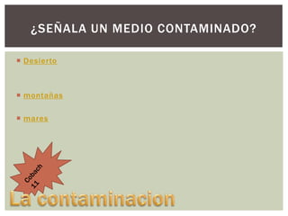 ¿SEÑALA UN MEDIO CONTAMINADO?
 Desierto

 montañas
 mares

 