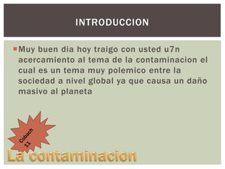 INTRODUCCION
Muy buen dia hoy traigo con usted u7n
acercamiento al tema de la contaminacion el
cual es un tema muy polemico entre la
sociedad a nivel global ya que causa un daño
masivo al planeta

 