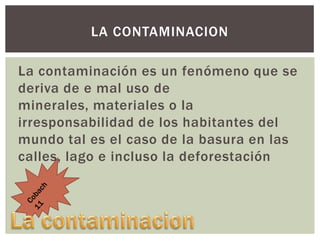 LA CONTAMINACION
La contaminación es un fenómeno que se
deriva de e mal uso de
minerales, materiales o la
irresponsabilidad de los habitantes del
mundo tal es el caso de la basura en las
calles, lago e incluso la deforestación

 