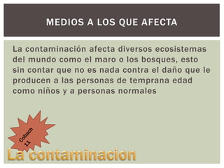 MEDIOS A LOS QUE AFECTA
La contaminación afecta diversos ecosistemas
del mundo como el maro o los bosques, esto
sin contar que no es nada contra el daño que le
producen a las personas de temprana edad
como niños y a personas normales

 