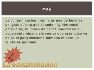 MAR
La contaminación marina es una de las mas
peligras puesto que cuando hay derrames
petroleros, millones de peces mueren en el
agua contaminada sin contar que esta agua ya
no es ni para consumo humano ni para las
criaturas marinas

 