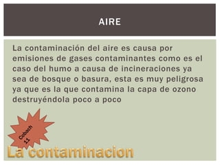 AIRE
La contaminación del aire es causa por
emisiones de gases contaminantes como es el
caso del humo a causa de incineraciones ya
sea de bosque o basura, esta es muy peligrosa
ya que es la que contamina la capa de ozono
destruyéndola poco a poco

 
