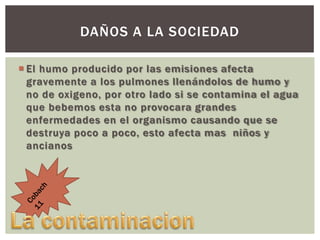 DAÑOS A LA SOCIEDAD
 El humo producido por las emisiones afecta
gravemente a los pulmones llenándolos de humo y
no de oxigeno, por otro lado si se contamina el agua
que bebemos esta no provocara grandes
enfermedades en el organismo causando que se
destruya poco a poco, esto afecta mas niños y
ancianos

 