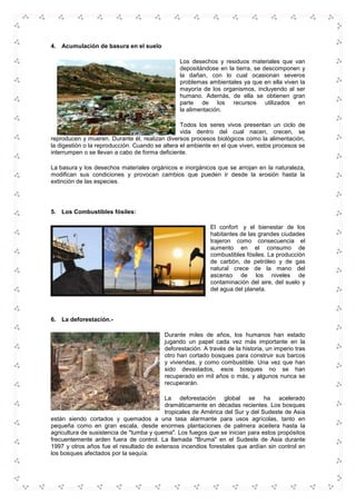 4. Acumulación de basura en el suelo
Los desechos y residuos materiales que van
depositándose en la tierra, se descomponen y
la dañan, con lo cual ocasionan severos
problemas ambientales ya que en ella viven la
mayoría de los organismos, incluyendo al ser
humano. Además, de ella se obtienen gran
parte de los recursos utilizados en
la alimentación.
Todos los seres vivos presentan un ciclo de
vida dentro del cual nacen, crecen, se
reproducen y mueren. Durante él, realizan diversos procesos biológicos como la alimentación,
la digestión o la reproducción. Cuando se altera el ambiente en el que viven, estos procesos se
interrumpen o se llevan a cabo de forma deficiente.
La basura y los desechos materiales orgánicos e inorgánicos que se arrojan en la naturaleza,
modifican sus condiciones y provocan cambios que pueden ir desde la erosión hasta la
extinción de las especies.
5. Los Combustibles fósiles:
El confort y el bienestar de los
habitantes de las grandes ciudades
trajeron como consecuencia el
aumento en el consumo de
combustibles fósiles. La producción
de carbón, de petróleo y de gas
natural crece de la mano del
ascenso de los niveles de
contaminación del aire, del suelo y
del agua del planeta.
6. La deforestación.-
Durante miles de años, los humanos han estado
jugando un papel cada vez más importante en la
deforestación. A través de la historia, un imperio tras
otro han cortado bosques para construir sus barcos
y viviendas, y como combustible. Una vez que han
sido devastados, esos bosques no se han
recuperado en mil años o más, y algunos nunca se
recuperarán.
La deforestación global se ha acelerado
dramáticamente en décadas recientes. Los bosques
tropicales de América del Sur y del Sudeste de Asia
están siendo cortados y quemados a una tasa alarmante para usos agrícolas, tanto en
pequeña como en gran escala, desde enormes plantaciones de palmera aceitera hasta la
agricultura de susistencia de "tumba y quema". Los fuegos que se inician para estos propósitos
frecuentemente arden fuera de control. La llamada "Bruma" en el Sudeste de Asia durante
1997 y otros años fue el resultado de extensos incendios forestales que ardían sin control en
los bosques afectados por la sequía.
 
