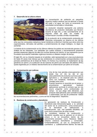 7. Desarrollo de la cultura urbana
La concentración de población en pequeños
espacios implica residuos que se eliminan a través
del suelo y el agua, así como el incremento de
actividades comerciales e industriales.
La revolución industrial representó una extrema
abundancia de productos residuales que llevaron
durante el siglo XX, y más concretamente en la
segunda mitad de éste, los niveles de
contaminación mundial a límites insostenibles.
En la evolución de la contaminación producida por
diferentes compuestos se observa en los últimos
años que los compuestos radiactivos tienen tendencia a disminuir mientras que otros como los
organoclorados, derivados del petróleo y contaminaciones de origen biológico, no dejan de
aumentar.
La historia de la contaminación en los últimos milenios ha podido ser reconstruida gracias a los
análisis de los histosoles. Los histosoles son suelos turbosos y frecuentemente presentan
grandes espesores (algunos de ellos de muchas decenas de metros), lo que representa que se
ha estado acumulando materiales orgánicos durante un dilatado margen de tiempo.
El siglo XX, con su industria basada en el petróleo, está representado por unas acumulaciones
de hasta 35 veces más intensa que las condiciones no contaminantes correspondientes a los
periodos prehistóricos de la Edad de Piedra. En fechas muy recientes, la implantación de las
gasolinas sin plomo y la sustitución de las tuberías de plomo por derivados del plástico (PVC)
queda registrada por un drástico decrecimiento de la contaminación por plomo en el suelo.
8. Contaminación por cultivos:
Una de las mas grandes preocupaciones que
existe hoy en día es dar el uso
adecuadamente de productos químicos para la
agricultura y en especial para los cultivos
como son hortalizas, menestras, frutales
cereales entre otros.
Cuando hacemos un recorrido por el campo y
encontramos agricultores haciendo
aplicaciones químicas lo primero que se nos
ocurre preguntar como profesionales del
campo es que plaga está afectando, que
producto está aplicando para combatir la plaga
o enfermedad, que tipo de profesional realizó
las recomendaciones pertinentes, y como se hizo el diagnostico respectivo.
9. Residuos de construcción y demolición
La generación de residuos de Construcción y
Demolición esta íntimamente ligada a la actividad
del sector de la construcción, como consecuencia
de la demolición de edificaciones e
infraestructuras que han quedado obsoletas, así
como de la construcción de otras nuevas.
Se consideran residuos de construcción y
demolición aquellos que se generan en el entorno
urbano y no se encuentran dentro de los
comúnmente conocidos como Residuos Sólidos
Urbanos (residuos domiciliarios y comerciales,
fundamentalmente), ya que su composición es
cuantitativa y cualitativamente distinta. Se trata de
 
