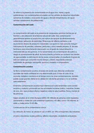 Se refiere a la presencia de contaminantes en el agua (ríos, mares y aguas
subterráneas). Los contaminantes principales son los vertidos de desechos industriales
(presencia de metales y evacuación de aguas a elevada temperatura) y de aguas
servidas (saneamiento de poblaciones)
Contaminación del suelo
La contaminación del suelo es la presencia de compuestos químicos hechos por el
hombre u otra alteración al ambiente natural del suelo. Esta contaminación
generalmente aparece al producirse una ruptura de tanques de almacenamiento
subterráneo, aplicación de pesticidas, filtraciones de rellenos sanitarios o de
acumulación directa de productos industriales. Los químicos más comunes incluyen
hidrocarburos de petróleo, solventes, pesticidas y otros metales pesados. El de este
fenómeno está estrechamente relacionado con el grado de industrialización e
intensidad del uso de químicos. En lo concerniente a la contaminación de suelos su
riesgo es primariamente de salud, de forma directa y al entrar en contacto con fuentes
de agua potable. La delimitación de las zonas contaminadas y la resultante limpieza de
esta son tareas que consumen mucho tiempo y dinero, requiriendo extensas
habilidades de geología, hidrografía, química y modelos a computadora.
Contaminación acústica
Se llama contaminación acústica al exceso de sonido que altera las condiciones
normales del medio ambiente en una determinada zona. Si bien el ruido no se
acumula, traslada o mantiene en el tiempo como las otras contaminaciones, también
puede causar grandes daños en la calidad de vida de las personas si no se controla
adecuadamente.
El término contaminación acústica hace referencia al ruido (entendido como sonido
excesivo y molesto), provocado por las actividades humanas (tráfico, industrias, locales
de ocio, etc.), que produce efectos negativos sobre la salud auditiva, física y mental de
las personas.
Según estudios de la Unión Europea (2005): 80 millones de personas están expuestos
diariamente a niveles de ruido ambiental superiores a 65 dBa y otros 170 millones, lo
están a niveles entre 55-65 dBa.
Consecuencias de la contaminación sónica:
los vehículos de motor, se calcula en casi un 80% ; en 10% corresponde a las industrias;
el resto a discotecas, locales públicos, talleres industriales, vendedores ambulantes.
 