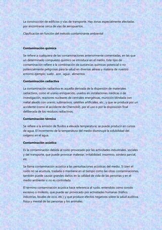 La construcción de edificios y vías de transporte. Hay zonas especialmente afectadas
por encontrarse cerca de vías de aeropuertos..
Clasificación en función del método contaminante ambiental
Contaminación química
Se refiere a cualquiera de las contaminaciones anteriormente comentadas, en las que
un determinado compuesto químico se introduce en el medio. Este tipo de
contaminación refiere a la combinación de sustancias químicas potencial o no
potencialmente peligrosas para la salud en diversas aéreas y materia de nuestro
entorno ejemplo; suelo , aire , agua , alimentos
Contaminación radiactiva
La contaminación radiactiva es aquella derivada de la dispersión de materiales
radiactivos, como el uranio enriquecido, usados en instalaciones médicas o de
investigación, reactores nucleares de centrales energéticas, munición blindada con
metal aleado con uranio, submarinos, satélites artificiales, etc., y que se produce por un
accidente (como el accidente de Chernóbil), por el uso o por la disposición final
deliberada de los residuos radiactivos.
Contaminación térmica
Se refiere a la emisión de fluidos a elevada temperatura; se puede producir en cursos
de agua. El incremento de la temperatura del medio disminuye la solubilidad del
oxígeno en el agua.
Contaminación acústica
Es la contaminación debida al ruido provocado por las actividades industriales, sociales
y del transporte, que puede provocar malestar, irritabilidad, insomnio, sordera parcial,
etc.
Se llama contaminación acústica a las perturbaciones acústicas del medio. Si bien el
ruido no se acumula, traslada o mantiene en el tiempo como las otras contaminaciones,
también puede causar grandes daños en la calidad de vida de las personas y en el
medio ambiente si no es controlada.
El término contaminación acústica hace referencia al ruido, entendido como sonido
excesivo o molesto, que puede ser provocado por actividades humanas (tráfico,
industrias, locales de ocio, etc.) y que produce efectos negativos sobre la salud auditiva,
física y mental de las personas y los animales.
 