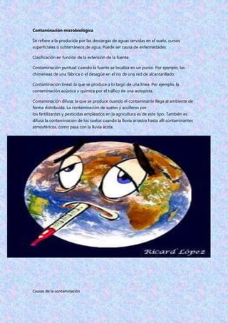 Contaminación microbiológica
Se refiere a la producida por las descargas de aguas servidas en el suelo, cursos
superficiales o subterráneos de agua. Puede ser causa de enfermedades.
Clasificación en función de la extensión de la fuente
Contaminación puntual: cuando la fuente se localiza en un punto. Por ejemplo, las
chimeneas de una fábrica o el desagüe en el río de una red de alcantarillado.
Contaminación lineal: la que se produce a lo largo de una línea. Por ejemplo, la
contaminación acústica y química por el tráfico de una autopista.
Contaminación difusa: la que se produce cuando el contaminante llega al ambiente de
forma distribuida. La contaminación de suelos y acuíferos por
los fertilizantes y pesticidas empleados en la agricultura es de este tipo. También es
difusa la contaminación de los suelos cuando la lluvia arrastra hasta allí contaminantes
atmosféricos, como pasa con la lluvia ácida.
Causas de la contaminación
 