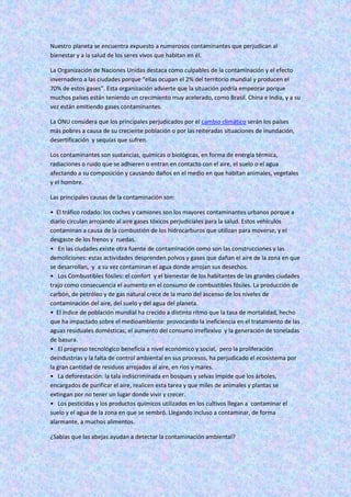 Nuestro planeta se encuentra expuesto a numerosos contaminantes que perjudican al
bienestar y a la salud de los seres vivos que habitan en él.
La Organización de Naciones Unidas destaca como culpables de la contaminación y el efecto
invernadero a las ciudades porque “ellas ocupan el 2% del territorio mundial y producen el
70% de estos gases”. Esta organización advierte que la situación podría empeorar porque
muchos países están teniendo un crecimiento muy acelerado, como Brasil. China e India, y a su
vez están emitiendo gases contaminantes.
La ONU considera que los principales perjudicados por el cambio climático serán los países
más pobres a causa de su creciente población o por las reiteradas situaciones de inundación,
desertificación y sequías que sufren.
Los contaminantes son sustancias, químicas o biológicas, en forma de energía térmica,
radiaciones o ruido que se adhieren o entran en contacto con el aire, el suelo o el agua
afectando a su composición y causando daños en el medio en que habitan animales, vegetales
y el hombre.
Las principales causas de la contaminación son:
• El tráfico rodado: los coches y camiones son los mayores contaminantes urbanos porque a
diario circulan arrojando al aire gases tóxicos perjudiciales para la salud. Estos vehículos
contaminan a causa de la combustión de los hidrocarburos que utilizan para moverse, y el
desgaste de los frenos y ruedas.
• En las ciudades existe otra fuente de contaminación como son las construcciones y las
demoliciones: estas actividades desprenden polvos y gases que dañan el aire de la zona en que
se desarrollan, y a su vez contaminan el agua donde arrojan sus desechos.
• Los Combustibles fósiles: el confort y el bienestar de los habitantes de las grandes ciudades
trajo como consecuencia el aumento en el consumo de combustibles fósiles. La producción de
carbón, de petróleo y de gas natural crece de la mano del ascenso de los niveles de
contaminación del aire, del suelo y del agua del planeta.
• El índice de población mundial ha crecido a distinto ritmo que la tasa de mortalidad, hecho
que ha impactado sobre el medioambiente: provocando la ineficiencia en el tratamiento de las
aguas residuales domésticas, el aumento del consumo irreflexivo y la generación de toneladas
de basura.
• El progreso tecnológico beneficia a nivel económico y social, pero la proliferación
deindustrias y la falta de control ambiental en sus procesos, ha perjudicado el ecosistema por
la gran cantidad de residuos arrojados al aire, en ríos y mares.
• La deforestación: la tala indiscriminada en bosques y selvas impide que los árboles,
encargados de purificar el aire, realicen esta tarea y que miles de animales y plantas se
extingan por no tener un lugar donde vivir y crecer.
• Los pesticidas y los productos químicos utilizados en los cultivos llegan a contaminar el
suelo y el agua de la zona en que se sembró. Llegando incluso a contaminar, de forma
alarmante, a muchos alimentos.
¿Sabías que las abejas ayudan a detectar la contaminación ambiental?
 