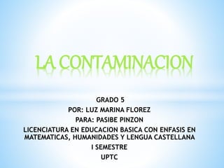 LA CONTAMINACION 
GRADO 5 
POR: LUZ MARINA FLOREZ 
PARA: PASIBE PINZON 
LICENCIATURA EN EDUCACION BASICA CON ENFASIS EN 
MATEMATICAS, HUMANIDADES Y LENGUA CASTELLANA 
I SEMESTRE 
UPTC 
 