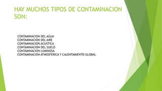 HAY MUCHOS TIPOS DE CONTAMINACION
SON:
CONTAMINACION DEL AGUA
CONTAMINACION DEL AIRE
CONTAMINACION ACUSTICA
CONTAMINACION DEL SUELO
CONTAMINACION LUMINOSA
CONTAMINACION ATMOSFERICA Y CALENTAMIENTO GLOBAL
 