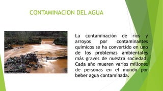 CONTAMINACION DEL AGUA
La contaminación de ríos y
arroyos por contaminantes
químicos se ha convertido en uno
de los problemas ambientales
más graves de nuestra sociedad.
Cada año mueren varios millones
de personas en el mundo por
beber agua contaminada.
 