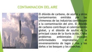 CONTAMINACION DEL AIRE
El dióxido de carbono, de azufre y otros
contaminantes emitidos por las
chimeneas de las industrias contribuyen
a la contaminación del aire. El dióxido
de carbono contribuye al calentamiento
global, y el dióxido de azufre es la
principal causa de la lluvia ácida. Otros
problemas ambientales incluyen
enfermedades respiratorias, el
envenenamiento de lagos y ríos y los
daños a los bosques y las cosechas.
 