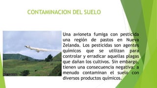 CONTAMINACION DEL SUELO
Una avioneta fumiga con pesticida
una región de pastos en Nueva
Zelanda. Los pesticidas son agentes
químicos que se utilizan para
controlar y erradicar aquellas plagas
que dañan los cultivos. Sin embargo,
tienen una consecuencia negativa: a
menudo contaminan el suelo con
diversos productos químicos.
 
