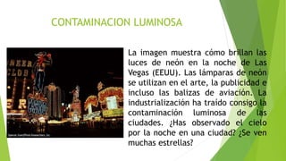 CONTAMINACION LUMINOSA
La imagen muestra cómo brillan las
luces de neón en la noche de Las
Vegas (EEUU). Las lámparas de neón
se utilizan en el arte, la publicidad e
incluso las balizas de aviación. La
industrialización ha traído consigo la
contaminación luminosa de las
ciudades. ¿Has observado el cielo
por la noche en una ciudad? ¿Se ven
muchas estrellas?
 