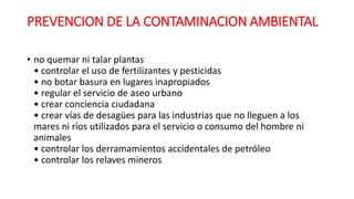 PREVENCION DE LA CONTAMINACION AMBIENTAL
• no quemar ni talar plantas
• controlar el uso de fertilizantes y pesticidas
• no botar basura en lugares inapropiados
• regular el servicio de aseo urbano
• crear conciencia ciudadana
• crear vías de desagües para las industrias que no lleguen a los
mares ni ríos utilizados para el servicio o consumo del hombre ni
animales
• controlar los derramamientos accidentales de petróleo
• controlar los relaves mineros
 