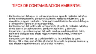 TIPOS DE CONTAMINACION AMBIENTAL
• Contaminación del agua: es la incorporación al agua de materias extrañas,
como microorganismos, productos químicos, residuos industriales, y de
otros tipos o aguas residuales. Estas materias deterioran la calidad del agua
y la hacen inútil para los usos pretendidos.
Contaminación del suelo: es la incorporación al suelo de materias extrañas,
como basura, desechos tóxicos, productos químicos, y desechos
industriales. La contaminación del suelo produce un desequilibrio físico,
químico y biológico que afecta negativamente las plantas, animales y
humanos.
Contaminación del aire: es la adición dañina a la atmósfera de gases
tóxicos, CO, u otros que afectan el normal desarrollo de plantas, animales y
que afectan negativamente la salud de los humanos.
 
