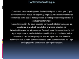 Contaminación del agua
Como bien sabemos el agua es fundamental para la vida, por lo que
su contaminación puede ser algo muy negativo para el desarrollo tanto
económico como social de los pueblos o de las poblaciones próximas a
ese lugar contaminado.
La contaminación del agua causada por las actividades humanas, se
comienza a producir desde los primeros intentos de
industrialización, para transformar Generalmente, la contaminación del
agua se produce a través de la introducción directa o indirecta en los
acuíferos o cauces de agua (ríos, mares, lagos, etc.) de diversas
sustancias que pueden ser consideradas como contaminantes. se luego
en un problema tan habitual como generalizado.
 