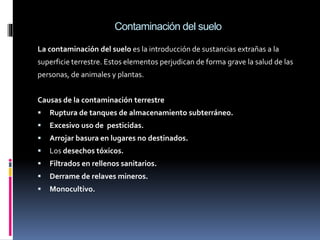 Contaminación del suelo
La contaminación del suelo es la introducción de sustancias extrañas a la
superficie terrestre. Estos elementos perjudican de forma grave la salud de las
personas, de animales y plantas.
Causas de la contaminación terrestre
 Ruptura de tanques de almacenamiento subterráneo.
 Excesivo uso de pesticidas.
 Arrojar basura en lugares no destinados.
 Los desechos tóxicos.
 Filtrados en rellenos sanitarios.
 Derrame de relaves mineros.
 Monocultivo.
 