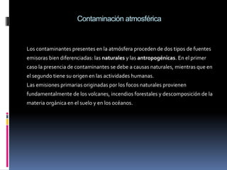 Contaminación atmosférica
Los contaminantes presentes en la atmósfera proceden de dos tipos de fuentes
emisoras bien diferenciadas: las naturales y las antropogénicas. En el primer
caso la presencia de contaminantes se debe a causas naturales, mientras que en
el segundo tiene su origen en las actividades humanas.
Las emisiones primarias originadas por los focos naturales provienen
fundamentalmente de los volcanes, incendios forestales y descomposición de la
materia orgánica en el suelo y en los océanos.
 