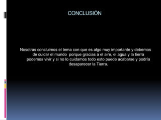 CONCLUSIÓN
Nosotras concluimos el tema con que es algo muy importante y debemos
de cuidar el mundo porque gracias a el aire, el agua y la tierra
podemos vivir y si no lo cuidamos todo esto puede acabarse y podría
desaparecer la Tierra.
 