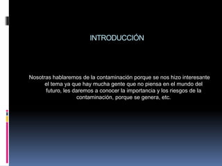 INTRODUCCIÓN
Nosotras hablaremos de la contaminación porque se nos hizo interesante
el tema ya que hay mucha gente que no piensa en el mundo del
futuro, les daremos a conocer la importancia y los riesgos de la
contaminación, porque se genera, etc.
 