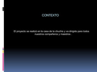 CONTEXTO
El proyecto se realizó en la casa de la chuchis y va dirigido para todos
nuestros compañeros y maestros .
 