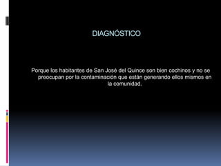 DIAGNÓSTICO
Porque los habitantes de San José del Quince son bien cochinos y no se
preocupan por la contaminación que están generando ellos mismos en
la comunidad.
 