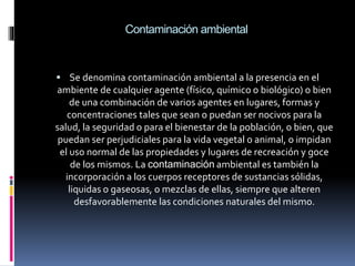 Contaminación ambiental
 Se denomina contaminación ambiental a la presencia en el
ambiente de cualquier agente (físico, químico o biológico) o bien
de una combinación de varios agentes en lugares, formas y
concentraciones tales que sean o puedan ser nocivos para la
salud, la seguridad o para el bienestar de la población, o bien, que
puedan ser perjudiciales para la vida vegetal o animal, o impidan
el uso normal de las propiedades y lugares de recreación y goce
de los mismos. La contaminación ambiental es también la
incorporación a los cuerpos receptores de sustancias sólidas,
liquidas o gaseosas, o mezclas de ellas, siempre que alteren
desfavorablemente las condiciones naturales del mismo.
 