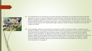  La contaminación se convirtió en un asunto de gran importancia tras la Segunda Guerra Mundial,
después de que se hiciesen evidentes las repercusiones de la lluvia radiactiva ocasionada por las
guerras y ensayos nucleares. En 1952 ocurriría un evento catastrófico de tipo local, conocido como
la Gran Niebla de 1952 en Londres, que mató a unas 4 000 personas.7 Este trágico evento motivó la
creación de una de las más importantes leyes modernas sobre el medio ambiente: la Ley del Aire
Limpio de 1956.8
 En los Estados Unidos la contaminación comenzó a recibir la atención pública a mediados de la
década de 1950 y a principios de los años 1970, fechas que coinciden con la creación y aprobación
de la Ley del Aire Limpio,8 la Ley del Agua Limpia, la Ley de Política Ambiental de los Estados
Unidos y la Ley del Ruido. da Algunos sucesos han ayudado a concienciar a la gente sobre los
efectos negativos de la contaminación en los Estados Unidos. Entre estos se encuentra el vertido de
bifenilos policlorados (PCB) en el río Hudson por parte de la compañía General Electric, dando
como resultado el establecimiento de una serie de prohibiciones emitidas en 1974 por la EPA,
como la pesca en sus aguas.9
 
