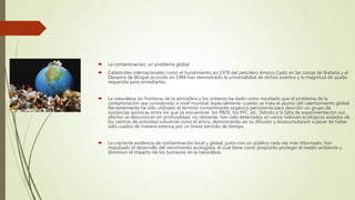  La contaminación, un problema global
 Catástrofes internacionales como el hundimiento en 1978 del petrolero Amoco Cadiz en las costas de Bretaña y el
Desastre de Bhopal ocurrido en 1984 han demostrado la universalidad de dichos eventos y la magnitud de ayuda
requerida para remediarlos.
 La naturaleza sin fronteras de la atmósfera y los océanos ha dado como resultado que el problema de la
contaminación sea considerado a nivel mundial, especialmente cuando se trata el asunto del calentamiento global.
Recientemente ha sido utilizado el término contaminante orgánico persistente para describir un grupo de
sustancias químicas entre los que se encuentran: los PBDE, los PFC, etc. Debido a la falta de experimentación sus
efectos se desconocen en profundidad, no obstante, han sido detectados en varios hábitats ecológicos aislados de
los centros de actividad industrial como el ártico, demostrando así su difusión y bioacumulación a pesar de haber
sido usados de manera extensa por un breve periodo de tiempo.
 La creciente evidencia de contaminación local y global, junto con un público cada vez más informado, han
impulsado el desarrollo del movimiento ecologista, el cual tiene como propósito proteger el medio ambiente y
disminuir el impacto de los humanos en la naturaleza.
 