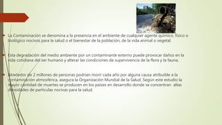  La Contaminación se denomina a la presencia en el ambiente de cualquier agente químico, físico o
biológico nocivos para la salud o el bienestar de la población, de la vida animal o vegetal.
 Esta degradación del medio ambiente por un contaminante externo puede provocar daños en la
vida cotidiana del ser humano y alterar las condiciones de supervivencia de la flora y la fauna.
 Alrededor de 2 millones de personas podrían morir cada año por alguna causa atribuible a la
contaminación atmosférica, asegura la Organización Mundial de la Salud. Según este estudio la
mayor cantidad de muertes se producen en los países en desarrollo donde se concentran altas
densidades de partículas nocivas para la salud.
 