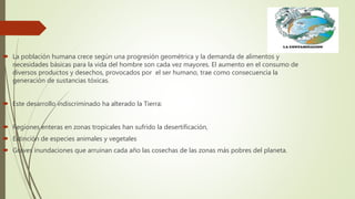  La población humana crece según una progresión geométrica y la demanda de alimentos y
necesidades básicas para la vida del hombre son cada vez mayores. El aumento en el consumo de
diversos productos y desechos, provocados por el ser humano, trae como consecuencia la
generación de sustancias tóxicas.
 Este desarrollo indiscriminado ha alterado la Tierra:
 Regiones enteras en zonas tropicales han sufrido la desertificación,
 Extinción de especies animales y vegetales
 Graves inundaciones que arruinan cada año las cosechas de las zonas más pobres del planeta.
 