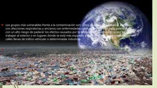  Los grupos más vulnerables frente a la contaminación son: niños, mujeres embarazadas, personas
con afecciones respiratorias y ancianos con enfermedades crónicas. Otro sector de la población
con un alto riesgo de padecer los efectos causados por la contaminación atmosférica son los que
trabajan al exterior o en lugares donde se está más expuesto a emisiones de contaminantes, como
calles llenas de tráfico vehicular o determinadas industrias.
 Algunos estudios vinculan la pobreza con una mayor probabilidad de padecer los efectos de la
contaminación atmosférica. Los pobres viven hacinados en casas sin las necesidades básicas, en
condiciones perjudiciales para la salud de sus hijos o cultivando en tierras degradadas.
 