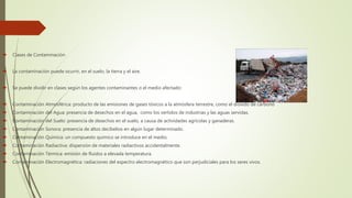  Clases de Contaminación
 La contaminación puede ocurrir, en el suelo, la tierra y el aire.
 Se puede dividir en clases según los agentes contaminantes o el medio afectado:
 Contaminación Atmosférica: producto de las emisiones de gases tóxicos a la atmósfera terrestre, como el dióxido de carbono
 Contaminación del Agua: presencia de desechos en el agua, como los vertidos de industrias y las aguas servidas.
 Contaminación del Suelo: presencia de desechos en el suelo, a causa de actividades agrícolas y ganaderas.
 Contaminación Sonora: presencia de altos decibelios en algún lugar determinado.
 Contaminación Química: un compuesto químico se introduce en el medio.
 Contaminación Radiactiva: dispersión de materiales radiactivos accidentalmente.
 Contaminación Térmica: emisión de fluidos a elevada temperatura.
 Contaminación Electromagnética: radiaciones del espectro electromagnético que son perjudiciales para los seres vivos.
 