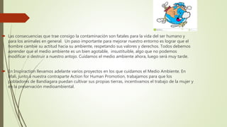  Las consecuencias que trae consigo la contaminación son fatales para la vida del ser humano y
para los animales en general. Un paso importante para mejorar nuestro entorno es lograr que el
hombre cambie su actitud hacia su ambiente, respetando sus valores y derechos. Todos debemos
aprender que el medio ambiente es un bien agotable, insustituible, algo que no podemos
modificar o destruir a nuestro antojo. Cuidamos el medio ambiente ahora, luego será muy tarde.
 En Inspiraction llevamos adelante varios proyectos en los que cuidamos el Medio Ambiente. En
Mali, junto a nuestra contraparte Action for Human Promotion, trabajamos para que los
pobladores de Bandiagara puedan cultivar sus propias tierras, incentivamos el trabajo de la mujer y
en la preservación medioambiental.
 
