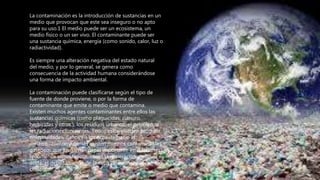 La contaminación es la introducción de sustancias en un
medio que provocan que este sea inseguro o no apto
para su uso.1 El medio puede ser un ecosistema, un
medio físico o un ser vivo. El contaminante puede ser
una sustancia química, energía (como sonido, calor, luz o
radiactividad).
Es siempre una alteración negativa del estado natural
del medio, y por lo general, se genera como
consecuencia de la actividad humana considerándose
una forma de impacto ambiental.
La contaminación puede clasificarse según el tipo de
fuente de donde proviene, o por la forma de
contaminante que emite o medio que contamina.
Existen muchos agentes contaminantes entre ellos las
sustancias químicas (como plaguicidas, cianuro,
herbicidas y otros.), los residuos urbanos, el petróleo, o
las radiaciones ionizantes. Todos estos pueden producir
enfermedades, daños en los ecosistemas o el
medioambiente. Además existen muchos contaminantes
gaseosos que juegan un papel importante en diferentes
fenómenos atmosféricos, como la generación de lluvia
ácida, el debilitamiento de la capa de ozono, y el cambio
climático.
 