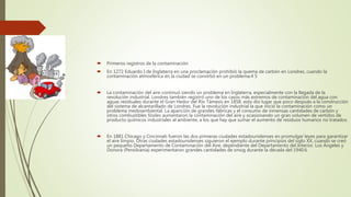  Primeros registros de la contaminación
 En 1272 Eduardo I de Inglaterra en una proclamación prohibió la quema de carbón en Londres, cuando la
contaminación atmosférica en la ciudad se convirtió en un problema.4 5
 La contaminación del aire continuó siendo un problema en Inglaterra, especialmente con la llegada de la
revolución industrial. Londres también registró uno de los casos más extremos de contaminación del agua con
aguas residuales durante el Gran Hedor del Río Támesis en 1858, esto dio lugar que poco después a la construcción
del sistema de alcantarillado de Londres. Fue la revolución industrial la que inició la contaminación como un
problema medioambiental. La aparición de grandes fábricas y el consumo de inmensas cantidades de carbón y
otros combustibles fósiles aumentaron la contaminación del aire y ocasionando un gran volumen de vertidos de
producto químicos industriales al ambiente, a los que hay que sumar el aumento de residuos humanos no tratados.
 En 1881 Chicago y Cincinnati fueron las dos primeras ciudades estadounidenses en promulgar leyes para garantizar
el aire limpio. Otras ciudades estadounidenses siguieron el ejemplo durante principios del siglo XX, cuando se creó
un pequeño Departamento de Contaminación del Aire, dependiente del Departamento del Interior. Los Ángeles y
Donora (Pensilvania) experimentaron grandes cantidades de smog durante la década del 1940.6
 