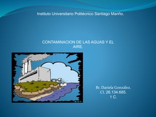 Instituto Universitario Politécnico Santiago Mariño.
CONTAMINACION DE LAS AGUAS Y EL
AIRE.
Br. Dariela González.
CI. 26.134.685.
1 C.
 