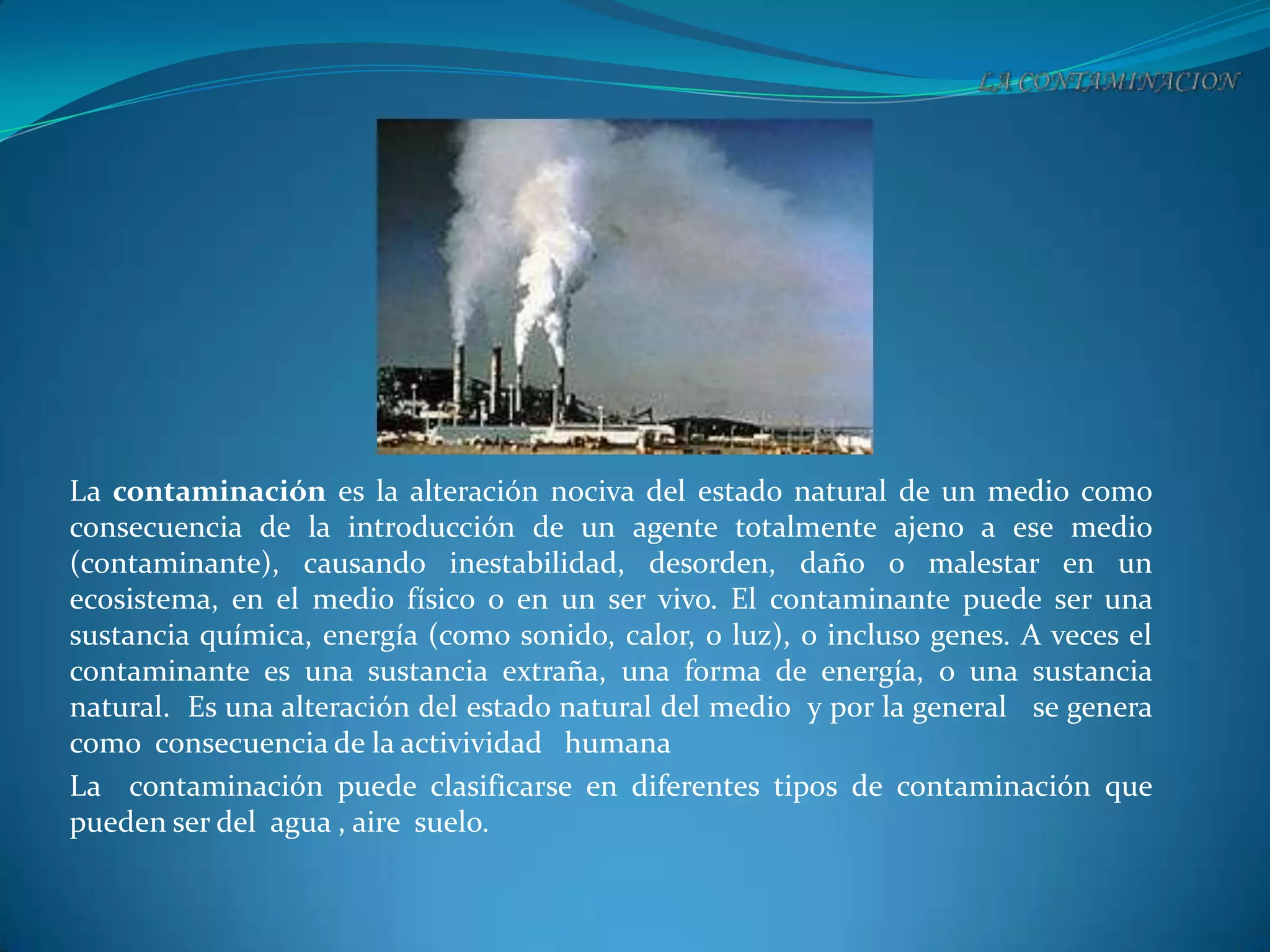 La contaminación es la alteración nociva del estado natural de un medio como
consecuencia de la introducción de un agente totalmente ajeno a ese medio
(contaminante), causando inestabilidad, desorden, daño o malestar en un
ecosistema, en el medio físico o en un ser vivo. El contaminante puede ser una
sustancia química, energía (como sonido, calor, o luz), o incluso genes. A veces el
contaminante es una sustancia extraña, una forma de energía, o una sustancia
natural. Es una alteración del estado natural del medio y por la general se genera
como consecuencia de la activividad humana
La contaminación puede clasificarse en diferentes tipos de contaminación que
pueden ser del agua , aire suelo.
 