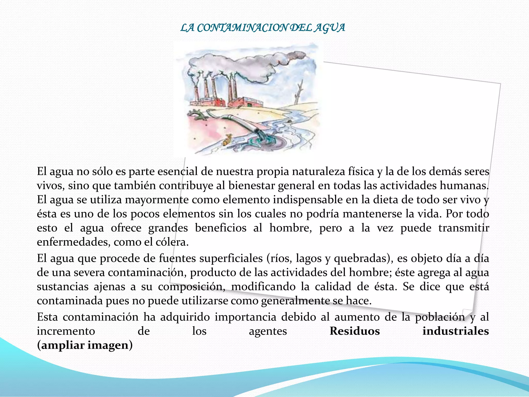 LA CONTAMINACION DEL AGUA




El agua no sólo es parte esencial de nuestra propia naturaleza física y la de los demás seres
vivos, sino que también contribuye al bienestar general en todas las actividades humanas.
El agua se utiliza mayormente como elemento indispensable en la dieta de todo ser vivo y
ésta es uno de los pocos elementos sin los cuales no podría mantenerse la vida. Por todo
esto el agua ofrece grandes beneficios al hombre, pero a la vez puede transmitir
enfermedades, como el cólera.
El agua que procede de fuentes superficiales (ríos, lagos y quebradas), es objeto día a día
de una severa contaminación, producto de las actividades del hombre; éste agrega al agua
sustancias ajenas a su composición, modificando la calidad de ésta. Se dice que está
contaminada pues no puede utilizarse como generalmente se hace.
Esta contaminación ha adquirido importancia debido al aumento de la población y al
incremento          de          los        agentes         Residuos             industriales
(ampliar imagen)
 